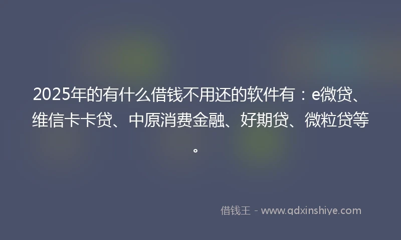 2025年的有什么借钱不用还的软件有：e微贷、维信卡卡贷、中原消费金融、好期贷、微粒贷等。