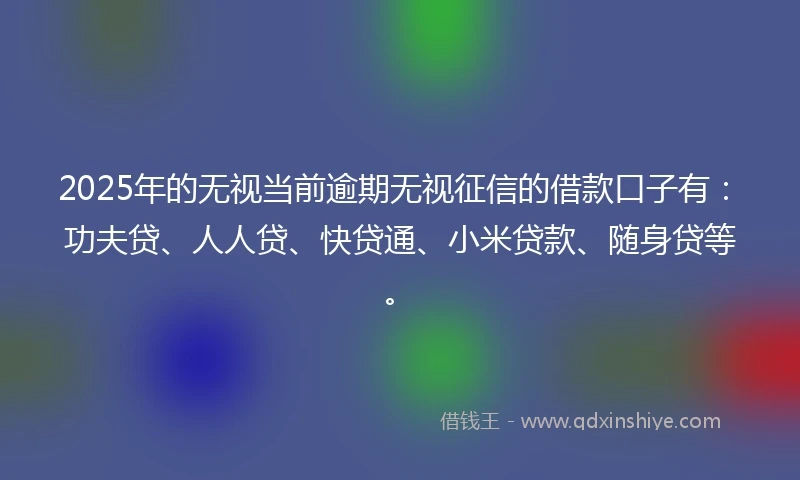 2025年的无视当前逾期无视征信的借款口子有：功夫贷、人人贷、快贷通、小米贷款、随身贷等。