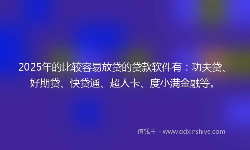 2025年的比较容易放贷的贷款软件有：功夫贷、好期贷、快贷通、超人卡、度小满金融等。