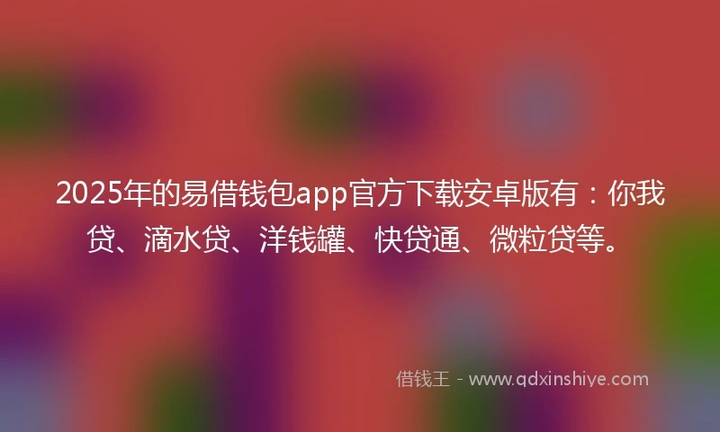 2025年的易借钱包app官方下载安卓版有：你我贷、滴水贷、洋钱罐、快贷通、微粒贷等。