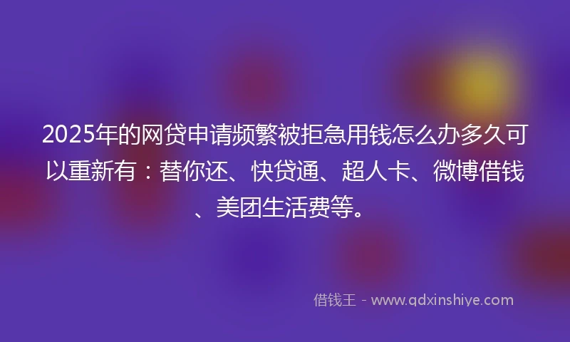 2025年的网贷申请频繁被拒急用钱怎么办多久可以重新有：替你还、快贷通、超人卡、微博借钱、美团生活费等。