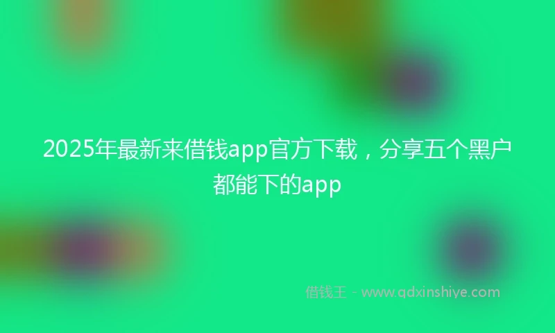 2025年最新来借钱app官方下载，分享五个黑户都能下的app