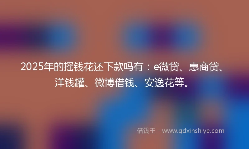 2025年的摇钱花还下款吗有：e微贷、惠商贷、洋钱罐、微博借钱、安逸花等。