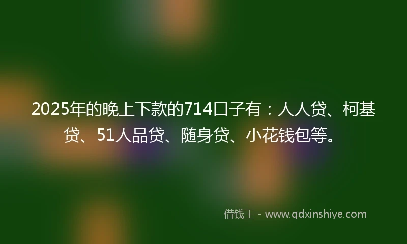 2025年的晚上下款的714口子有：人人贷、柯基贷、51人品贷、随身贷、小花钱包等。