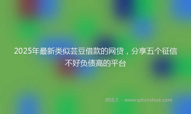 2025年最新类似芸豆借款的网贷，分享五个征信不好负债高的平台