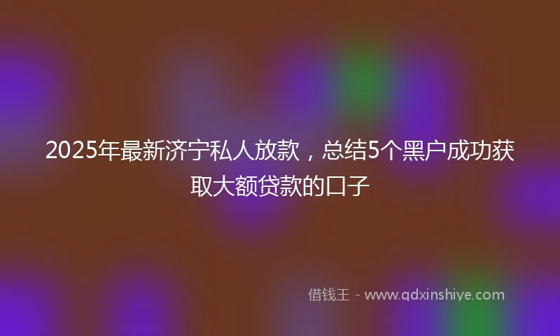 2025年最新济宁私人放款，总结5个黑户成功获取大额贷款的口子