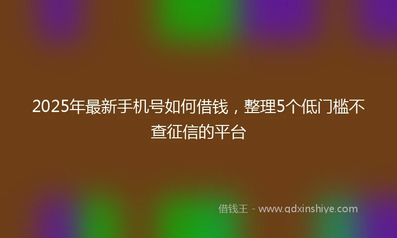 2025年最新手机号如何借钱，整理5个低门槛不查征信的平台