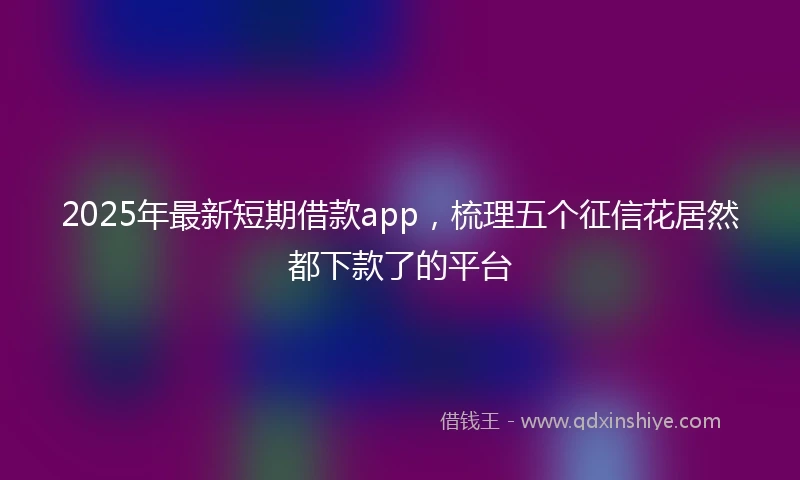 2025年最新短期借款app，梳理五个征信花居然都下款了的平台