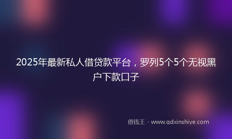 2025年最新私人借贷款平台，罗列5个5个无视黑户下款口子