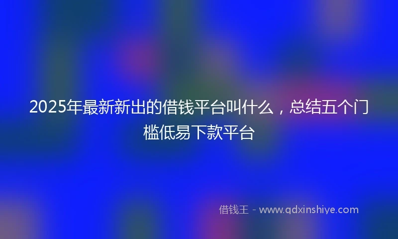 2025年最新新出的借钱平台叫什么，总结五个门槛低易下款平台