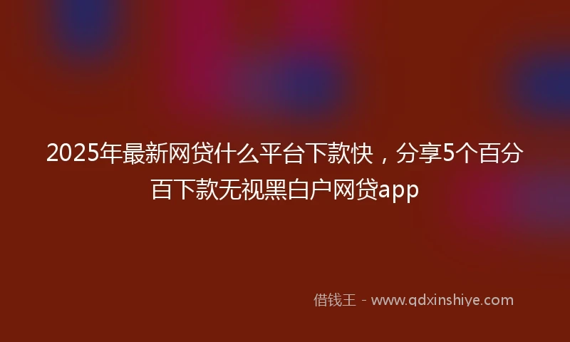 2025年最新网贷什么平台下款快，分享5个百分百下款无视黑白户网贷app