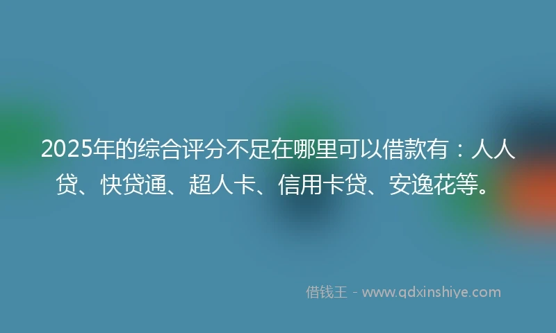2025年的综合评分不足在哪里可以借款有：人人贷、快贷通、超人卡、信用卡贷、安逸花等。