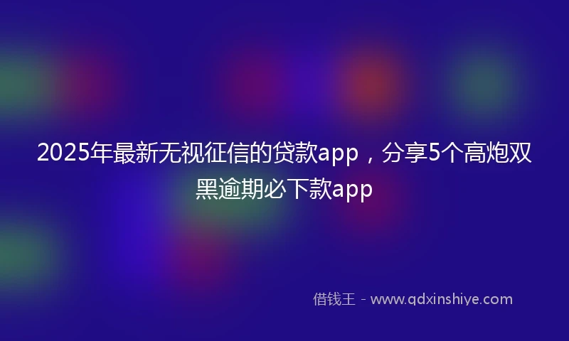 2025年最新无视征信的贷款app，分享5个高炮双黑逾期必下款app