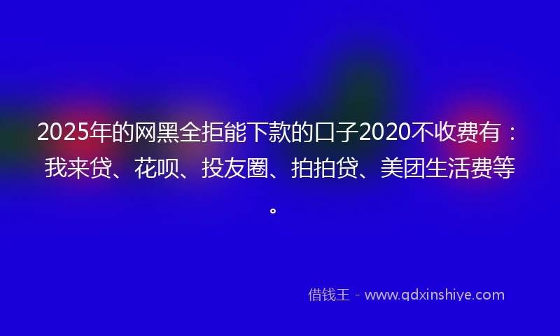 2025年的网黑全拒能下款的口子2020不收费有：我来贷、花呗、投友圈、拍拍贷、美团生活费等。
