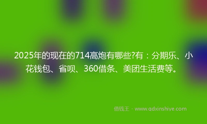 2025年的现在的714高炮有哪些?有：分期乐、小花钱包、省呗、360借条、美团生活费等。