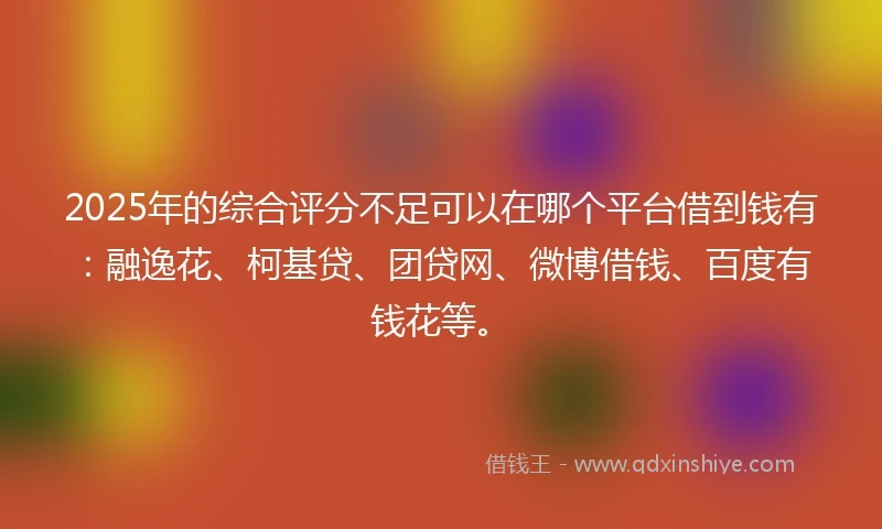 2025年的综合评分不足可以在哪个平台借到钱有：融逸花、柯基贷、团贷网、微博借钱、百度有钱花等。
