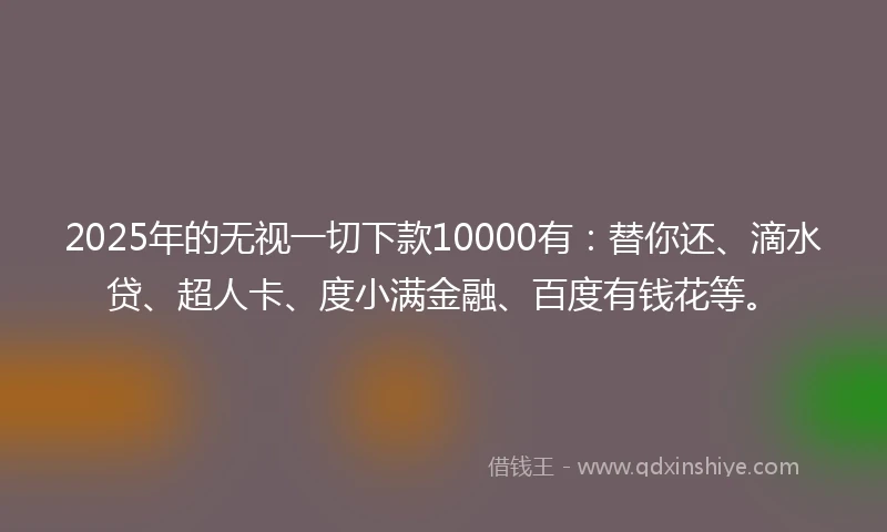 2025年的无视一切下款10000有：替你还、滴水贷、超人卡、度小满金融、百度有钱花等。
