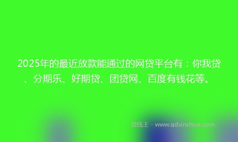 2025年的最近放款能通过的网贷平台有：你我贷、分期乐、好期贷、团贷网、百度有钱花等。