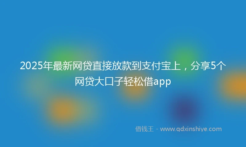 2025年最新网贷直接放款到支付宝上，分享5个网贷大口子轻松借app
