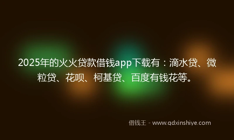 2025年的火火贷款借钱app下载有：滴水贷、微粒贷、花呗、柯基贷、百度有钱花等。