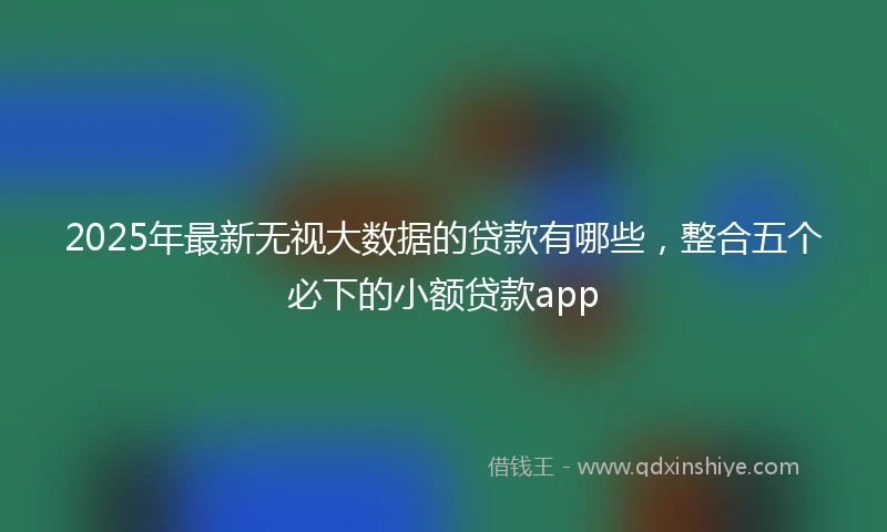 2025年最新无视大数据的贷款有哪些，整合五个必下的小额贷款app