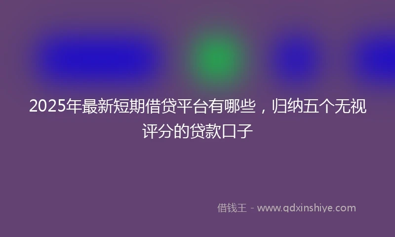 2025年最新短期借贷平台有哪些，归纳五个无视评分的贷款口子