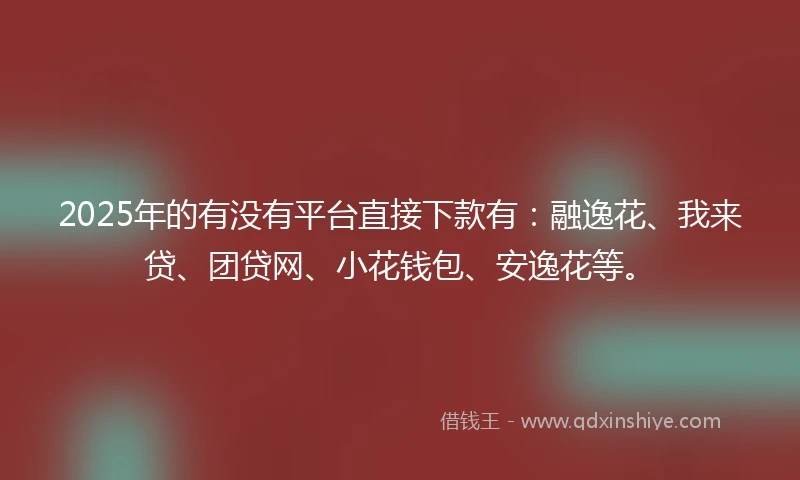2025年的有没有平台直接下款有：融逸花、我来贷、团贷网、小花钱包、安逸花等。
