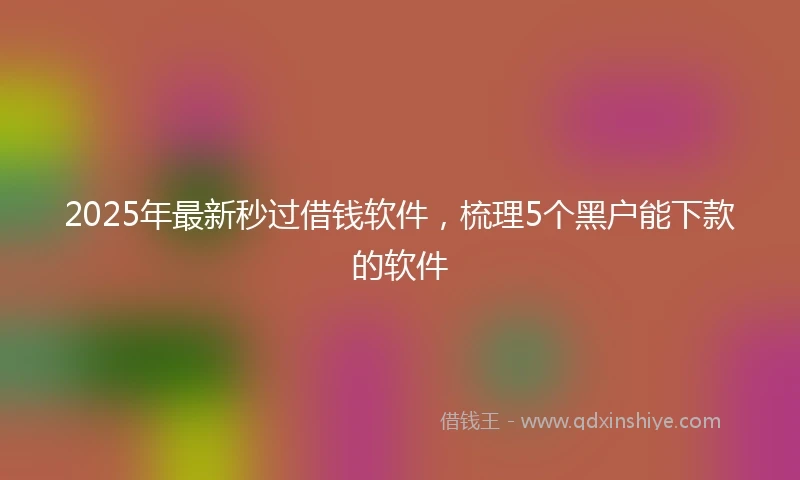 2025年最新秒过借钱软件，梳理5个黑户能下款的软件