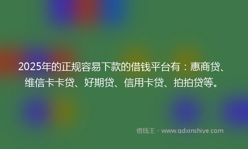 2025年的正规容易下款的借钱平台有：惠商贷、维信卡卡贷、好期贷、信用卡贷、拍拍贷等。