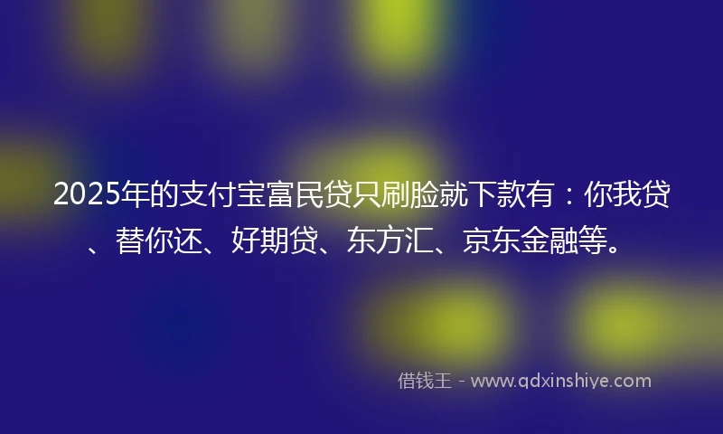 2025年的支付宝富民贷只刷脸就下款有：你我贷、替你还、好期贷、东方汇、京东金融等。