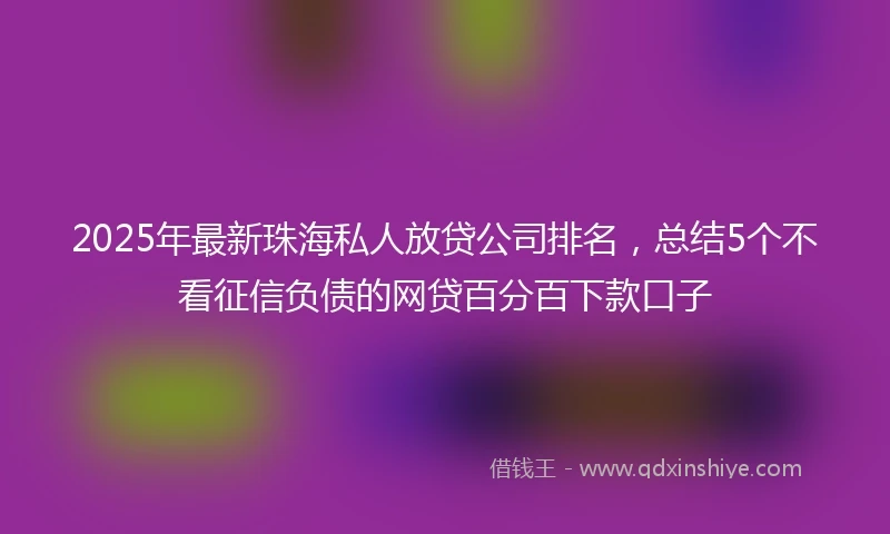 2025年最新珠海私人放贷公司排名，总结5个不看征信负债的网贷百分百下款口子