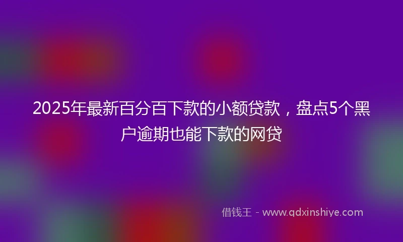 2025年最新百分百下款的小额贷款，盘点5个黑户逾期也能下款的网贷
