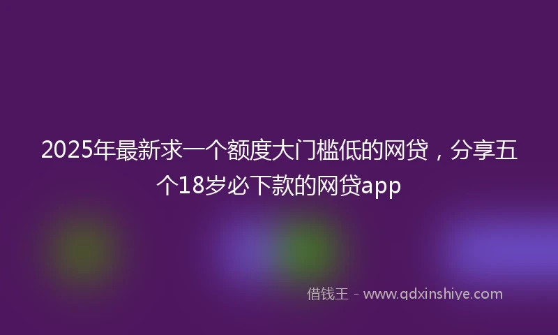 2025年最新求一个额度大门槛低的网贷，分享五个18岁必下款的网贷app