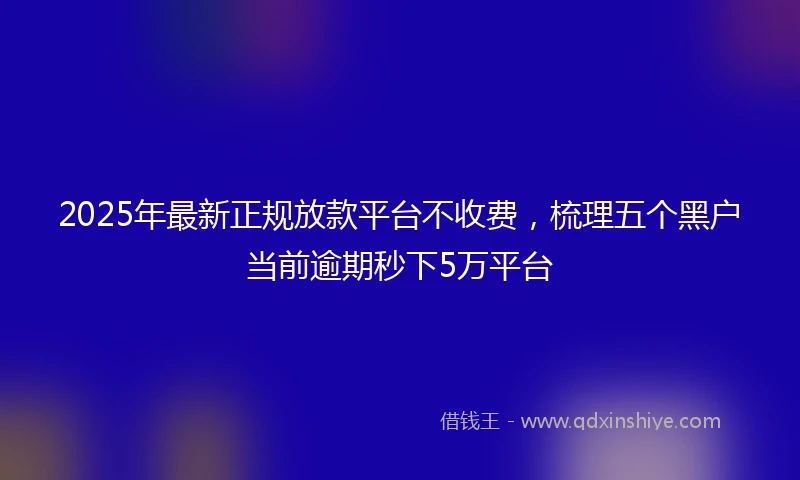 2025年最新正规放款平台不收费，梳理五个黑户当前逾期秒下5万平台