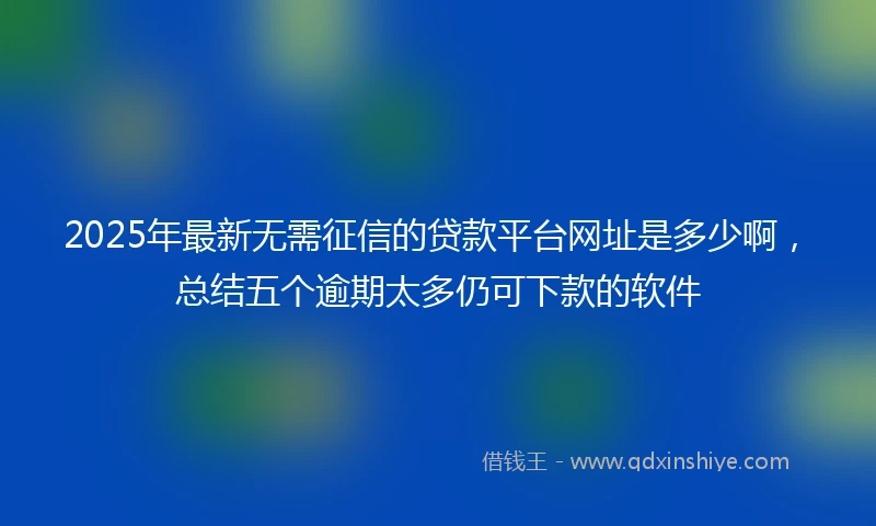2025年最新无需征信的贷款平台网址是多少啊，总结五个逾期太多仍可下款的软件