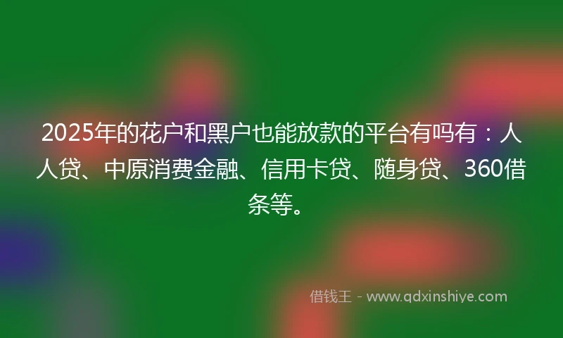 2025年的花户和黑户也能放款的平台有吗有：人人贷、中原消费金融、信用卡贷、随身贷、360借条等。