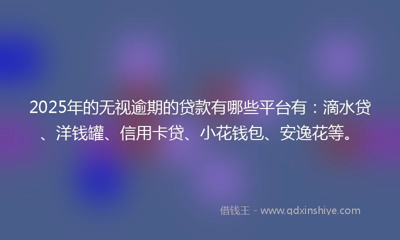 2025年的无视逾期的贷款有哪些平台有：滴水贷、洋钱罐、信用卡贷、小花钱包、安逸花等。
