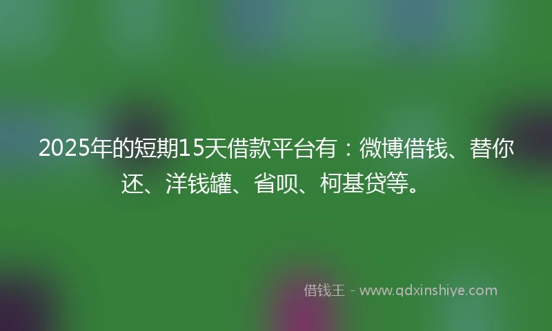 2025年的短期15天借款平台有：微博借钱、替你还、洋钱罐、省呗、柯基贷等。