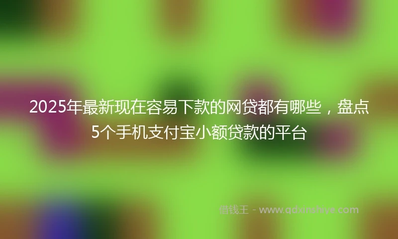 2025年最新现在容易下款的网贷都有哪些，盘点5个手机支付宝小额贷款的平台