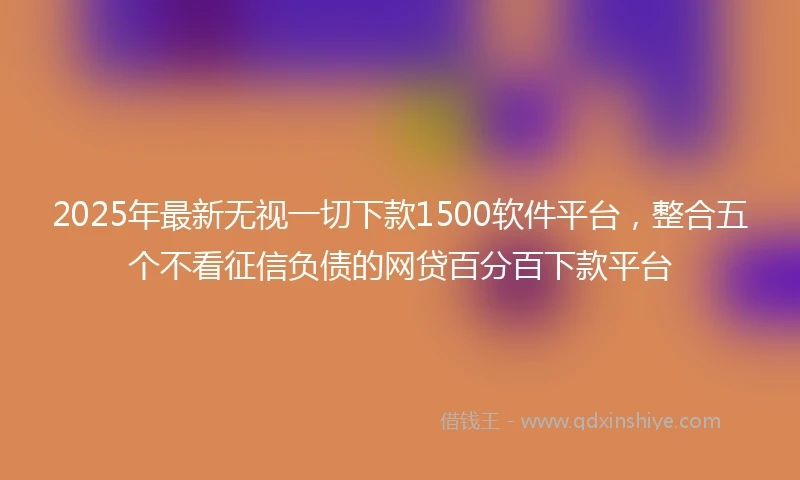2025年最新无视一切下款1500软件平台，整合五个不看征信负债的网贷百分百下款平台