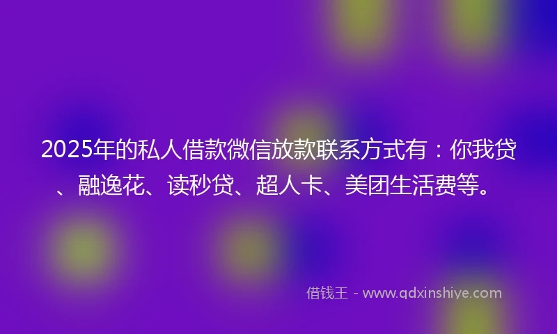 2025年的私人借款微信放款联系方式有：你我贷、融逸花、读秒贷、超人卡、美团生活费等。