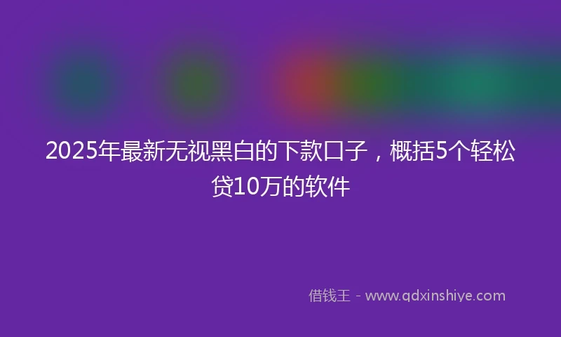 2025年最新无视黑白的下款口子，概括5个轻松贷10万的软件