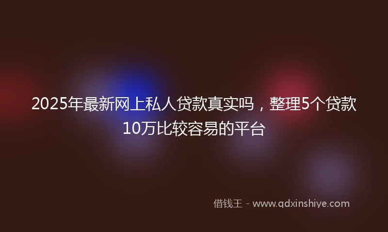 2025年最新网上私人贷款真实吗，整理5个贷款10万比较容易的平台
