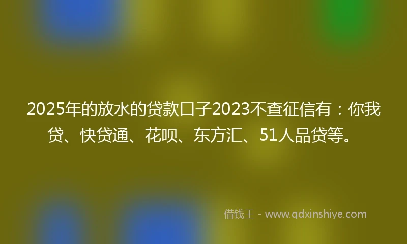 2025年的放水的贷款口子2023不查征信有：你我贷、快贷通、花呗、东方汇、51人品贷等。