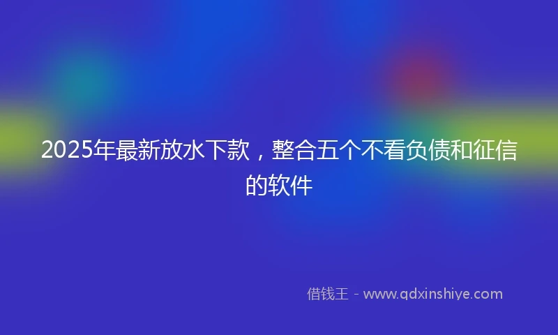 2025年最新放水下款，整合五个不看负债和征信的软件