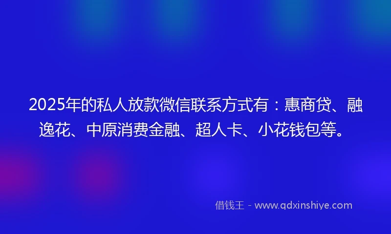 2025年的私人放款微信联系方式有：惠商贷、融逸花、中原消费金融、超人卡、小花钱包等。