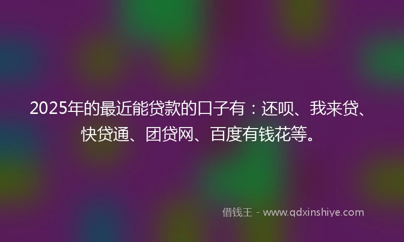 2025年的最近能贷款的口子有：还呗、我来贷、快贷通、团贷网、百度有钱花等。