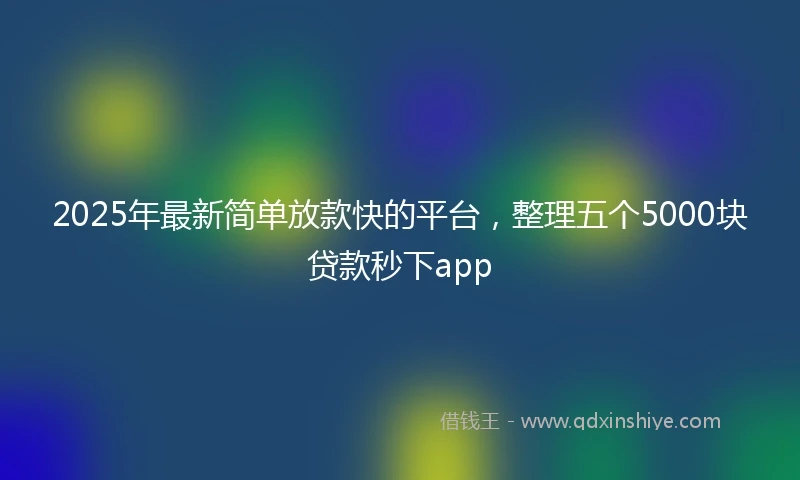 2025年最新简单放款快的平台，整理五个5000块贷款秒下app