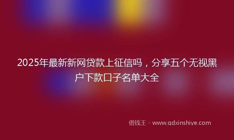 2025年最新新网贷款上征信吗，分享五个无视黑户下款口子名单大全