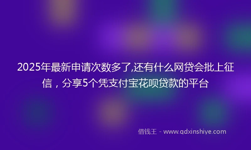 2025年最新申请次数多了,还有什么网贷会批上征信，分享5个凭支付宝花呗贷款的平台